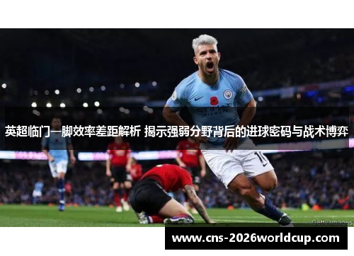 英超临门一脚效率差距解析 揭示强弱分野背后的进球密码与战术博弈