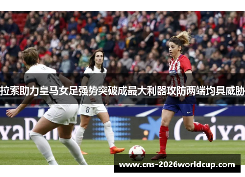 拉索助力皇马女足强势突破成最大利器攻防两端均具威胁 拉索助力皇马女足强势突破成最大利器攻防两端均具威胁