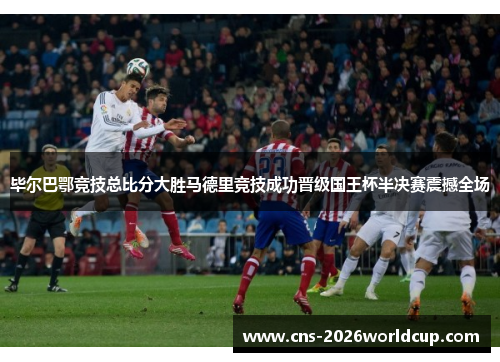 毕尔巴鄂竞技总比分大胜马德里竞技成功晋级国王杯半决赛震撼全场