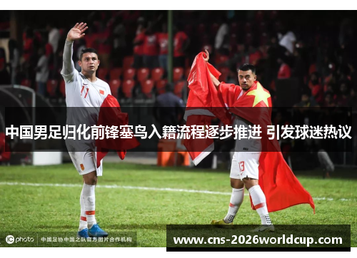 中国男足归化前锋塞鸟入籍流程逐步推进 引发球迷热议