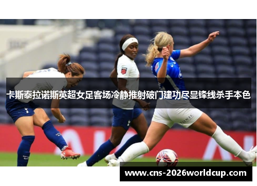 卡斯泰拉诺斯英超女足客场冷静推射破门建功尽显锋线杀手本色