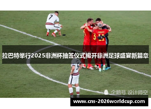 拉巴特举行2025非洲杯抽签仪式揭开非洲足球盛宴新篇章