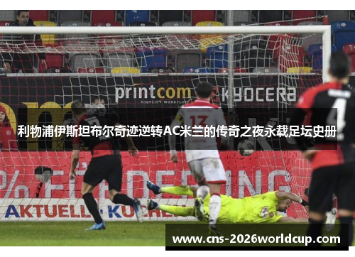利物浦伊斯坦布尔奇迹逆转AC米兰的传奇之夜永载足坛史册